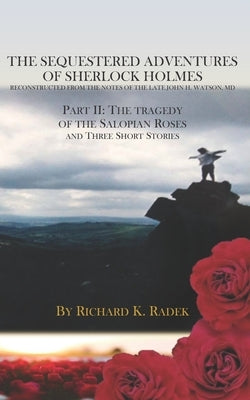 The Sequestered Adventures of Sherlock Holmes, Part II: The Tragedy of the Salopian Roses and Three Short Stories by Radek, Richard K.