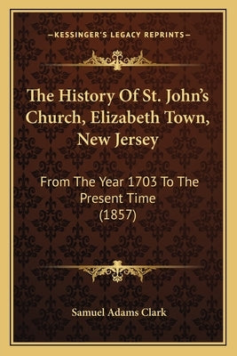 The History Of St. John's Church, Elizabeth Town, New Jersey: From The Year 1703 To The Present Time (1857) by Clark, Samuel Adams