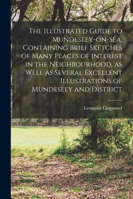 The Illustrated Guide to Mundesley-on-Sea, Containing Brief Sketches of Many Places of Interest in the Neighbourhood, as Well as Several Excellent Ill by Lingwood, Lemmon