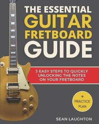 The Essential Guitar Fretboard Guide: 3 Easy Steps To Quickly Unlocking The Notes On Your Fretboard by Laughton, Sean