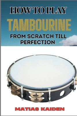 How to Play Tambourine from Scratch Till Perfection: Advanced Techniques, Essential Tips For Perfecting Rhythm, Hand Positions, And Performance Skills by Kaiden, Matias