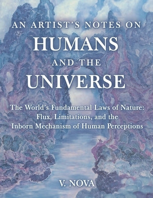 An Artist's Notes on Humans and the Universe: The World's Fundamental Laws of Nature: Flux, Limitations, and the Inborn Mechanism of Human Perceptions by Nova, V.