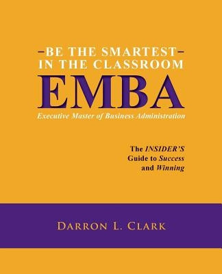 BE THE SMARTEST IN THE CLASSROOM EMBA Executive Master of Business Administration: The INSIDER'S Guide to Success and Winning by Clark, Darron L.