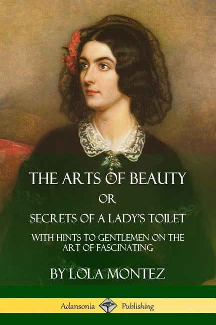 The Arts of Beauty, Or, Secrets of a Lady's Toilet: With Hints to Gentlemen on the Art of Fascinating by Montez, Lola