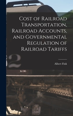 Cost of Railroad Transportation, Railroad Accounts, and Governmental Regulation of Railroad Tariffs by Fink, Albert