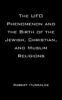 The UFO Phenomenon and the Birth of the Jewish, Christian, and Muslim Religions by Iturralde, Robert