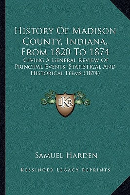 History Of Madison County, Indiana, From 1820 To 1874: Giving A General Review Of Principal Events, Statistical And Historical Items (1874) by Harden, Samuel