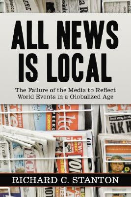 All News Is Local: The Failure of the Media to Reflect World Events in a Globalized Age by Stanton, Richard C.