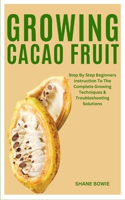 Growing Cacao Fruit: Step By Step Beginners Instruction To The Complete Growing Techniques & Troubleshooting Solutions by Bowie, Shane