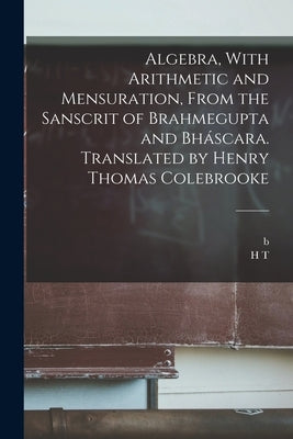 Algebra, With Arithmetic and Mensuration, From the Sanscrit of Brahmegupta and Bháscara. Translated by Henry Thomas Colebrooke by Bhaskaracarya, B. 1114