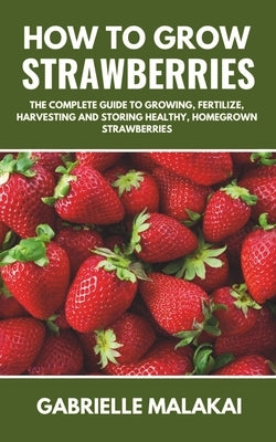 How to grow strawberries: The Complete Guide to Growing, Fertilize, Harvesting and Storing Healthy, Homegrown Strawberries by Malakai, Gabrielle