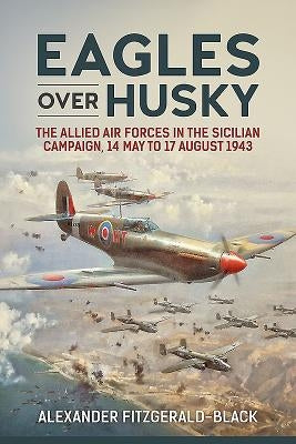 Eagles Over Husky: The Allied Air Forces in the Sicilian Campaign, 14 May to 17 August 1943 by Fitzgerald-Black, Alexander