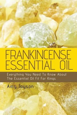 Frankincense Essential Oil: Everything You Need To Know About The Essential Oil Fit For Kings by Joyson, Amy