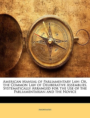 American Manual of Parliamentary Law: Or, the Common Law of Deliberative Assemblies, Systematically Arranged for the Use of the Parliamentarian and th by Anonymous