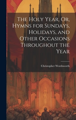 The Holy Year, Or, Hymns for Sundays, Holidays, and Other Occasions Throughout the Year by Wordsworth, Christopher