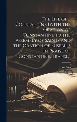 The Life of ... Constantine [With the Oration of Constantine to the Assembly of Saints and the Oration of Eusebius in Praise of Constantine. Transl.] by Eusebius