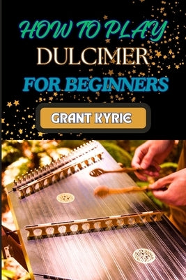 How to Play Dulcimer for Beginners: Step-By-Step Guide To Essential Techniques, Simple Songs, And Easy Tips To Master The Appalachian And Enjoy Tradit by Kyrie, Grant