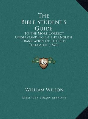 The Bible Student's Guide: To The More Correct Understanding Of The English Translation Of The Old Testament (1870) by Wilson, William