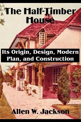 The Half-Timber House: Its Origin, Design, Modern Plan, and Construction by Jackson, Allen W.