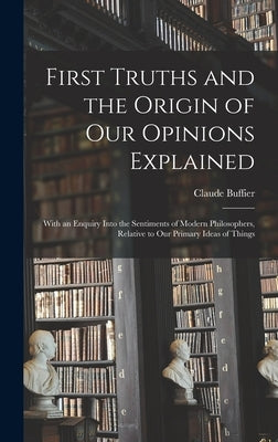 First Truths and the Origin of Our Opinions Explained: With an Enquiry Into the Sentiments of Modern Philosophers, Relative to Our Primary Ideas of Th by Buffier, Claude