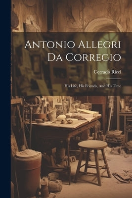 Antonio Allegri Da Corregio: His Life, His Friends, And His Time by Ricci, Corrado