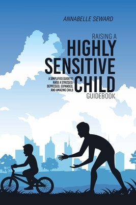 Raising A Highly Sensitive Child Guidebook: A Simplified Guide To Raise A Stressed, Depressed, Expanded, And Amazing Child by Seward, Annabelle