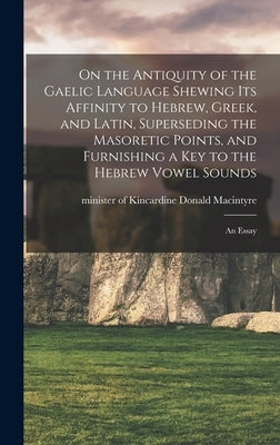 On the Antiquity of the Gaelic Language Shewing its Affinity to Hebrew, Greek, and Latin, Superseding the Masoretic Points, and Furnishing a key to th by MacIntyre, Donald Minister of Kincar