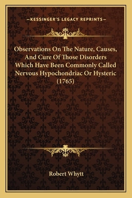 Observations On The Nature, Causes, And Cure Of Those Disorders Which Have Been Commonly Called Nervous Hypochondriac Or Hysteric (1765) by Whytt, Robert