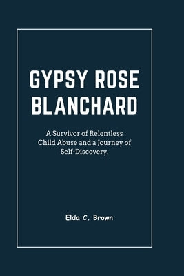 Gypsy Rose Blanchard: A Survivor of Relentless Child Abuse and a Journey of Self-Discovery by C. Brown, Elda