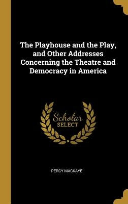 The Playhouse and the Play, and Other Addresses Concerning the Theatre and Democracy in America by Mackaye, Percy