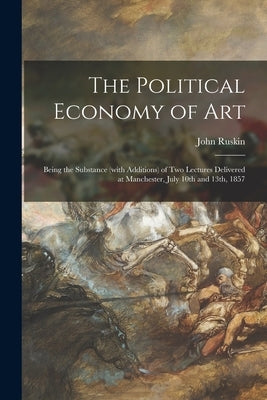 The Political Economy of Art: Being the Substance (with Additions) of Two Lectures Delivered at Manchester, July 10th and 13th, 1857 by Ruskin, John