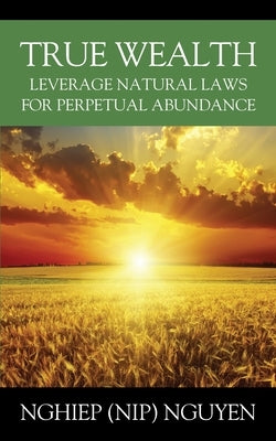 True Wealth: Leverage Natural Laws for Perpetual Abundance by Nguyen, Nghiep (Nip)