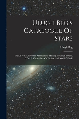 Ulugh Beg's Catalogue Of Stars: Rev. From All Persian Manuscripts Existing In Great Britain, With A Vocabulary Of Persian And Arabic Words by Beg, Ulugh