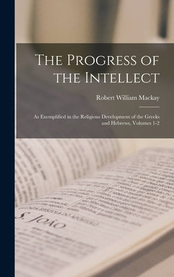 The Progress of the Intellect: As Exemplified in the Religious Development of the Greeks and Hebrews, Volumes 1-2 by MacKay, Robert William