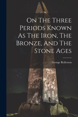 On The Three Periods Known As The Iron, The Bronze, And The Stone Ages by Rolleston, George