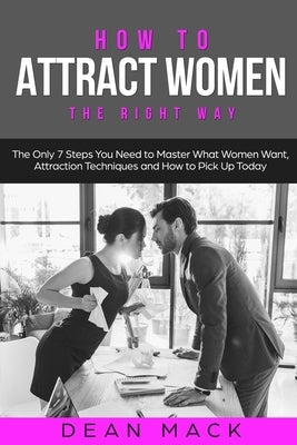 How to Attract Women: The Right Way - The Only 7 Steps You Need to Master What Women Want, Attraction Techniques and How to Pick Up Today by Mack, Dean