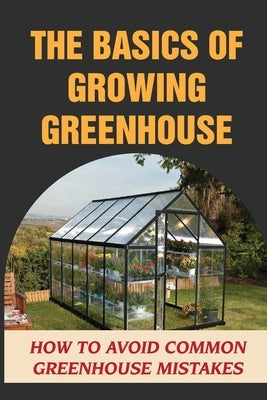 The Basics Of Growing Greenhouse: How To Avoid Common Greenhouse Mistakes: Greenhouse Growing Plan by Gussow, Ardath