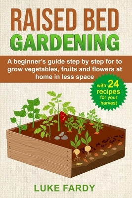 Raised Bed Gardening: A Beginner's Guide Step by Step for to Grow Vegetables, Fruits and Flowers at Home in Less Space. With 24 Recipes for by Fardy, Luke