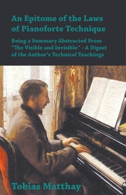 An Epitome of the Laws of Pianoforte Technique - Being a Summary Abstracted From "The Visible and Invisible" - A Digest of the Author's Technical Teac by Matthay, Tobias