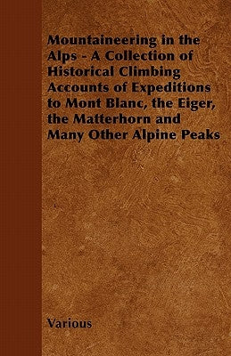 Mountaineering in the Alps - A Collection of Historical Climbing Accounts of Expeditions to Mont Blanc, the Eiger, the Matterhorn and Many Other Alpin by Various