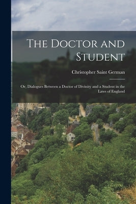 The Doctor and Student: Or, Dialogues Between a Doctor of Divinity and a Student in the Laws of England by German, Christopher Saint