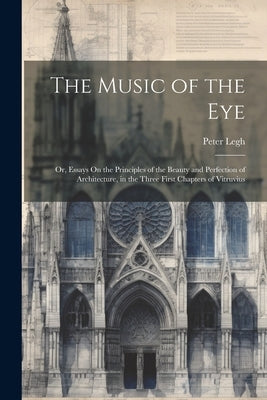 The Music of the Eye: Or, Essays On the Principles of the Beauty and Perfection of Architecture, in the Three First Chapters of Vitruvius by Legh, Peter