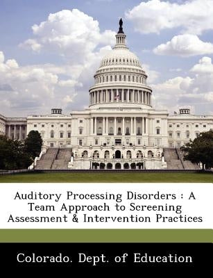 Auditory Processing Disorders: A Team Approach to Screening Assessment & Intervention Practices by Colorado Dept of Education