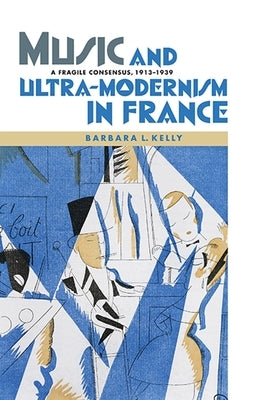 Music and Ultra-Modernism in France: A Fragile Consensus, 1913-1939 by Kelly, Barbara L.