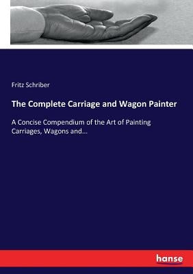 The Complete Carriage and Wagon Painter: A Concise Compendium of the Art of Painting Carriages, Wagons and... by Schriber, Fritz