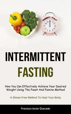 Intermittent Fasting: How You Can Effectively Achieve Your Desired Weight Using The Feast And Famine Method (A Stress-Free Method To Heal Yo by Quevedo, Francisco-Javier