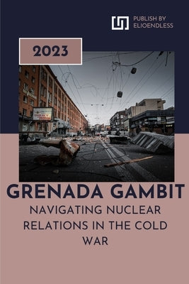 Grenada Gambit: Navigating Nuclear Relations in the Cold War by Anglea, Timothy