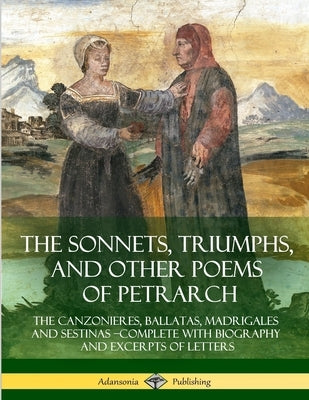 The Sonnets, Triumphs, and Other Poems of Petrarch: The Canzonieres, Ballatas, Madrigales and Sestinas - Complete with Biography and Excerpts of Lette by Various