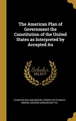 The American Plan of Government the Constitution of the United States as Interpreted by Accepted Au by Bacon, Charles William