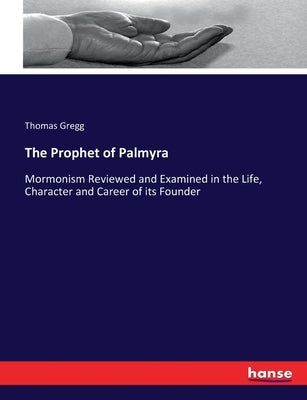 The Prophet of Palmyra: Mormonism Reviewed and Examined in the Life, Character and Career of its Founder by Gregg, Thomas